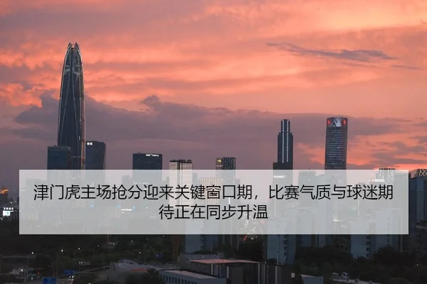 津门虎主场抢分迎来关键窗口期，比赛气质与球迷期待正在同步升温